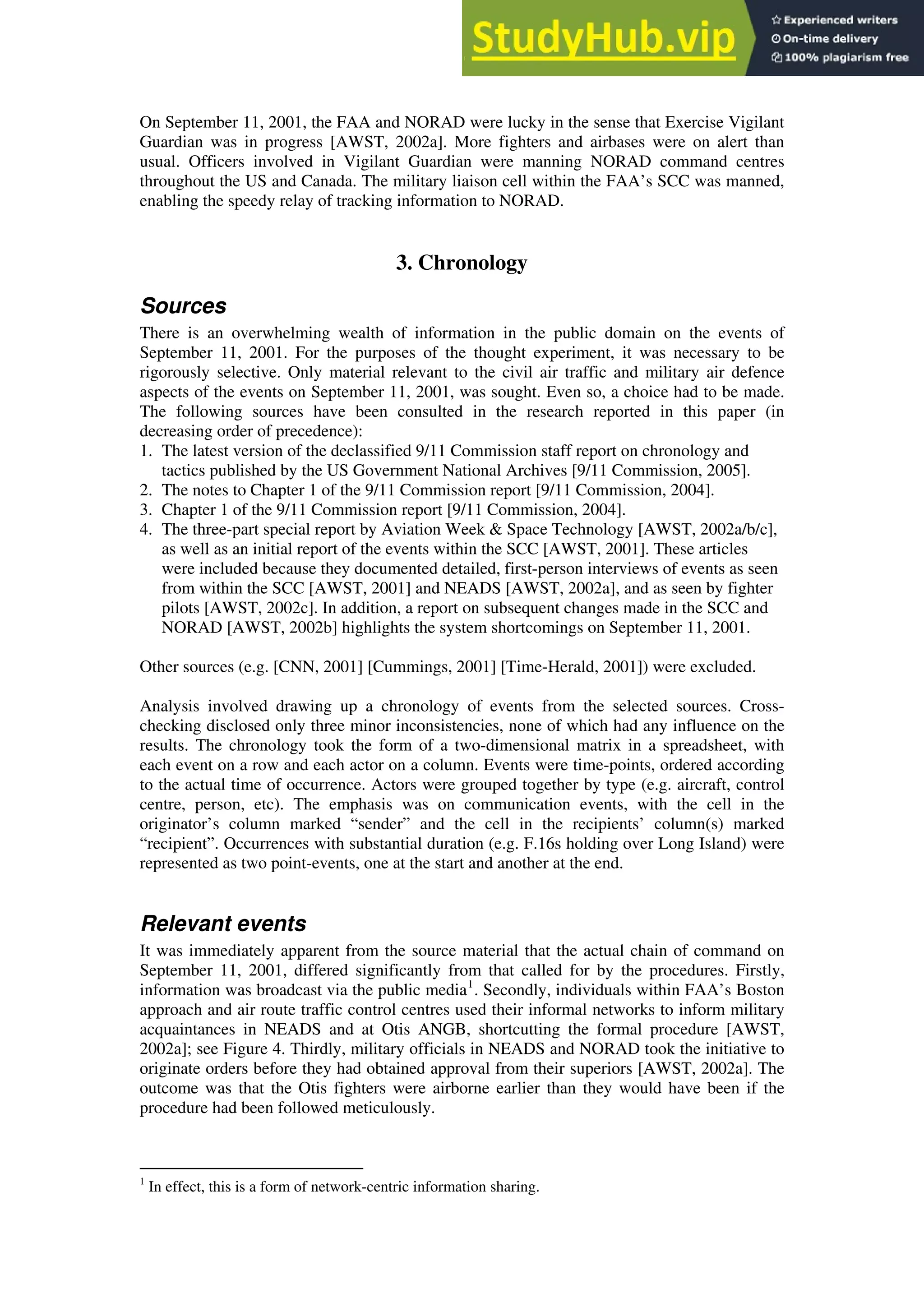 On September 11, 2001, the FAA and NORAD were lucky in the sense that Exercise Vigilant
Guardian was in progress [AWST, 2002a]. More fighters and airbases were on alert than
usual. Officers involved in Vigilant Guardian were manning NORAD command centres
throughout the US and Canada. The military liaison cell within the FAA’s SCC was manned,
enabling the speedy relay of tracking information to NORAD.
3. Chronology
Sources
There is an overwhelming wealth of information in the public domain on the events of
September 11, 2001. For the purposes of the thought experiment, it was necessary to be
rigorously selective. Only material relevant to the civil air traffic and military air defence
aspects of the events on September 11, 2001, was sought. Even so, a choice had to be made.
The following sources have been consulted in the research reported in this paper (in
decreasing order of precedence):
1. The latest version of the declassified 9/11 Commission staff report on chronology and
tactics published by the US Government National Archives [9/11 Commission, 2005].
2. The notes to Chapter 1 of the 9/11 Commission report [9/11 Commission, 2004].
3. Chapter 1 of the 9/11 Commission report [9/11 Commission, 2004].
4. The three-part special report by Aviation Week & Space Technology [AWST, 2002a/b/c],
as well as an initial report of the events within the SCC [AWST, 2001]. These articles
were included because they documented detailed, first-person interviews of events as seen
from within the SCC [AWST, 2001] and NEADS [AWST, 2002a], and as seen by fighter
pilots [AWST, 2002c]. In addition, a report on subsequent changes made in the SCC and
NORAD [AWST, 2002b] highlights the system shortcomings on September 11, 2001.
Other sources (e.g. [CNN, 2001] [Cummings, 2001] [Time-Herald, 2001]) were excluded.
Analysis involved drawing up a chronology of events from the selected sources. Cross-
checking disclosed only three minor inconsistencies, none of which had any influence on the
results. The chronology took the form of a two-dimensional matrix in a spreadsheet, with
each event on a row and each actor on a column. Events were time-points, ordered according
to the actual time of occurrence. Actors were grouped together by type (e.g. aircraft, control
centre, person, etc). The emphasis was on communication events, with the cell in the
originator’s column marked “sender” and the cell in the recipients’ column(s) marked
“recipient”. Occurrences with substantial duration (e.g. F.16s holding over Long Island) were
represented as two point-events, one at the start and another at the end.
Relevant events
It was immediately apparent from the source material that the actual chain of command on
September 11, 2001, differed significantly from that called for by the procedures. Firstly,
information was broadcast via the public media1
. Secondly, individuals within FAA’s Boston
approach and air route traffic control centres used their informal networks to inform military
acquaintances in NEADS and at Otis ANGB, shortcutting the formal procedure [AWST,
2002a]; see Figure 4. Thirdly, military officials in NEADS and NORAD took the initiative to
originate orders before they had obtained approval from their superiors [AWST, 2002a]. The
outcome was that the Otis fighters were airborne earlier than they would have been if the
procedure had been followed meticulously.
1
In effect, this is a form of network-centric information sharing.
 