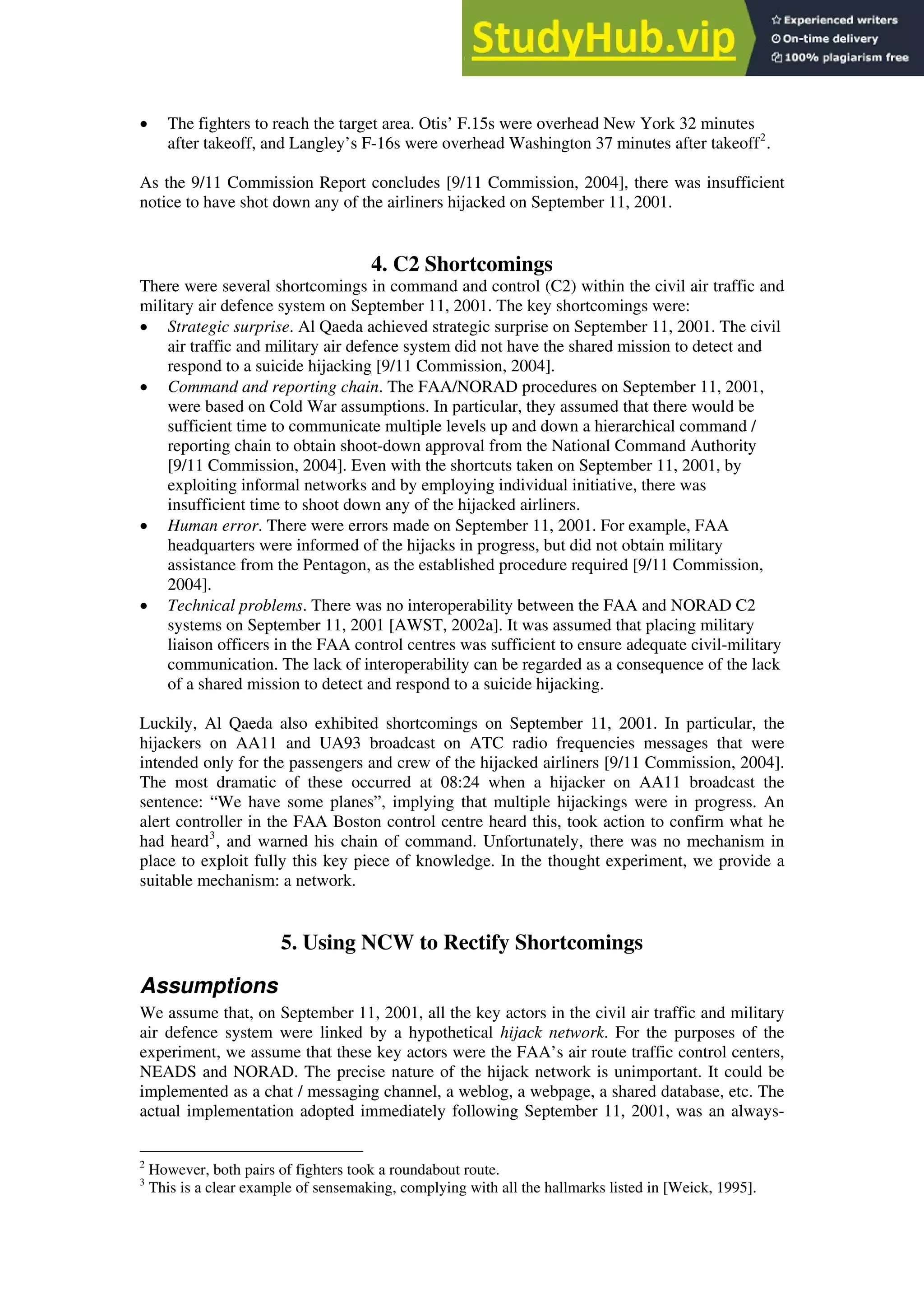 • The fighters to reach the target area. Otis’ F.15s were overhead New York 32 minutes
after takeoff, and Langley’s F-16s were overhead Washington 37 minutes after takeoff2
.
As the 9/11 Commission Report concludes [9/11 Commission, 2004], there was insufficient
notice to have shot down any of the airliners hijacked on September 11, 2001.
4. C2 Shortcomings
There were several shortcomings in command and control (C2) within the civil air traffic and
military air defence system on September 11, 2001. The key shortcomings were:
• Strategic surprise. Al Qaeda achieved strategic surprise on September 11, 2001. The civil
air traffic and military air defence system did not have the shared mission to detect and
respond to a suicide hijacking [9/11 Commission, 2004].
• Command and reporting chain. The FAA/NORAD procedures on September 11, 2001,
were based on Cold War assumptions. In particular, they assumed that there would be
sufficient time to communicate multiple levels up and down a hierarchical command /
reporting chain to obtain shoot-down approval from the National Command Authority
[9/11 Commission, 2004]. Even with the shortcuts taken on September 11, 2001, by
exploiting informal networks and by employing individual initiative, there was
insufficient time to shoot down any of the hijacked airliners.
• Human error. There were errors made on September 11, 2001. For example, FAA
headquarters were informed of the hijacks in progress, but did not obtain military
assistance from the Pentagon, as the established procedure required [9/11 Commission,
2004].
• Technical problems. There was no interoperability between the FAA and NORAD C2
systems on September 11, 2001 [AWST, 2002a]. It was assumed that placing military
liaison officers in the FAA control centres was sufficient to ensure adequate civil-military
communication. The lack of interoperability can be regarded as a consequence of the lack
of a shared mission to detect and respond to a suicide hijacking.
Luckily, Al Qaeda also exhibited shortcomings on September 11, 2001. In particular, the
hijackers on AA11 and UA93 broadcast on ATC radio frequencies messages that were
intended only for the passengers and crew of the hijacked airliners [9/11 Commission, 2004].
The most dramatic of these occurred at 08:24 when a hijacker on AA11 broadcast the
sentence: “We have some planes”, implying that multiple hijackings were in progress. An
alert controller in the FAA Boston control centre heard this, took action to confirm what he
had heard3
, and warned his chain of command. Unfortunately, there was no mechanism in
place to exploit fully this key piece of knowledge. In the thought experiment, we provide a
suitable mechanism: a network.
5. Using NCW to Rectify Shortcomings
Assumptions
We assume that, on September 11, 2001, all the key actors in the civil air traffic and military
air defence system were linked by a hypothetical hijack network. For the purposes of the
experiment, we assume that these key actors were the FAA’s air route traffic control centers,
NEADS and NORAD. The precise nature of the hijack network is unimportant. It could be
implemented as a chat / messaging channel, a weblog, a webpage, a shared database, etc. The
actual implementation adopted immediately following September 11, 2001, was an always-
2
However, both pairs of fighters took a roundabout route.
3
This is a clear example of sensemaking, complying with all the hallmarks listed in [Weick, 1995].
 