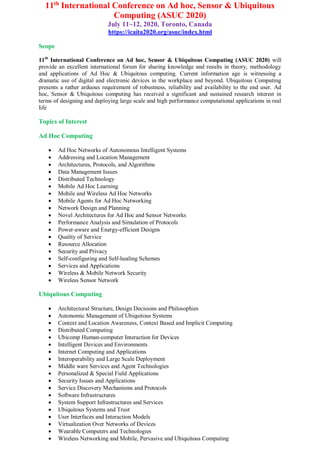 11th
International Conference on Ad hoc, Sensor & Ubiquitous
Computing (ASUC 2020)
July 11~12, 2020, Toronto, Canada
https://icaita2020.org/asuc/index.html
Scope
11th
International Conference on Ad hoc, Sensor & Ubiquitous Computing (ASUC 2020) will
provide an excellent international forum for sharing knowledge and results in theory, methodology
and applications of Ad Hoc & Ubiquitous computing. Current information age is witnessing a
dramatic use of digital and electronic devices in the workplace and beyond. Ubiquitous Computing
presents a rather arduous requirement of robustness, reliability and availability to the end user. Ad
hoc, Sensor & Ubiquitous computing has received a significant and sustained research interest in
terms of designing and deploying large scale and high performance computational applications in real
life
Topics of Interest
Ad Hoc Computing
 Ad Hoc Networks of Autonomous Intelligent Systems
 Addressing and Location Management
 Architectures, Protocols, and Algorithms
 Data Management Issues
 Distributed Technology
 Mobile Ad Hoc Learning
 Mobile and Wireless Ad Hoc Networks
 Mobile Agents for Ad Hoc Networking
 Network Design and Planning
 Novel Architectures for Ad Hoc and Sensor Networks
 Performance Analysis and Simulation of Protocols
 Power-aware and Energy-efficient Designs
 Quality of Service
 Resource Allocation
 Security and Privacy
 Self-configuring and Self-healing Schemes
 Services and Applications
 Wireless & Mobile Network Security
 Wireless Sensor Network
Ubiquitous Computing
 Architectural Structure, Design Decisions and Philosophies
 Autonomic Management of Ubiquitous Systems
 Context and Location Awareness, Context Based and Implicit Computing
 Distributed Computing
 Ubicomp Human-computer Interaction for Devices
 Intelligent Devices and Environments
 Internet Computing and Applications
 Interoperability and Large Scale Deployment
 Middle ware Services and Agent Technologies
 Personalized & Special Field Applications
 Security Issues and Applications
 Service Discovery Mechanisms and Protocols
 Software Infrastructures
 System Support Infrastructures and Services
 Ubiquitous Systems and Trust
 User Interfaces and Interaction Models
 Virtualization Over Networks of Devices
 Wearable Computers and Technologies
 Wireless Networking and Mobile, Pervasive and Ubiquitous Computing
 