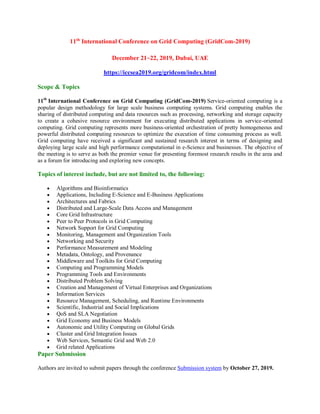 11th
International Conference on Grid Computing (GridCom-2019)
December 21~22, 2019, Dubai, UAE
https://iccsea2019.org/gridcom/index.html
Scope & Topics
11th
International Conference on Grid Computing (GridCom-2019) Service-oriented computing is a
popular design methodology for large scale business computing systems. Grid computing enables the
sharing of distributed computing and data resources such as processing, networking and storage capacity
to create a cohesive resource environment for executing distributed applications in service-oriented
computing. Grid computing represents more business-oriented orchestration of pretty homogeneous and
powerful distributed computing resources to optimize the execution of time consuming process as well.
Grid computing have received a significant and sustained research interest in terms of designing and
deploying large scale and high performance computational in e-Science and businesses. The objective of
the meeting is to serve as both the premier venue for presenting foremost research results in the area and
as a forum for introducing and exploring new concepts.
Topics of interest include, but are not limited to, the following:
 Algorithms and Bioinformatics
 Applications, Including E-Science and E-Business Applications
 Architectures and Fabrics
 Distributed and Large-Scale Data Access and Management
 Core Grid Infrastructure
 Peer to Peer Protocols in Grid Computing
 Network Support for Grid Computing
 Monitoring, Management and Organization Tools
 Networking and Security
 Performance Measurement and Modeling
 Metadata, Ontology, and Provenance
 Middleware and Toolkits for Grid Computing
 Computing and Programming Models
 Programming Tools and Environments
 Distributed Problem Solving
 Creation and Management of Virtual Enterprises and Organizations
 Information Services
 Resource Management, Scheduling, and Runtime Environments
 Scientific, Industrial and Social Implications
 QoS and SLA Negotiation
 Grid Economy and Business Models
 Autonomic and Utility Computing on Global Grids
 Cluster and Grid Integration Issues
 Web Services, Semantic Grid and Web 2.0
 Grid related Applications
Paper Submission
Authors are invited to submit papers through the conference Submission system by October 27, 2019.
 
