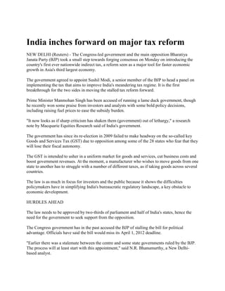 India inches forward on major tax reform<br />NEW DELHI (Reuters) - The Congress-led government and the main opposition Bharatiya Janata Party (BJP) took a small step towards forging consensus on Monday on introducing the country's first ever nationwide indirect tax, a reform seen as a major tool for faster economic growth in Asia's third largest economy.<br />The government agreed to appoint Sushil Modi, a senior member of the BJP to head a panel on implementing the tax that aims to improve India's meandering tax regime. It is the first breakthrough for the two sides in moving the stalled tax reform forward.<br />Prime Minister Manmohan Singh has been accused of running a lame duck government, though he recently won some praise from investors and analysts with some bold policy decisions, including raising fuel prices to ease the subsidy burden.<br />quot;
It now looks as if sharp criticism has shaken them (government) out of lethargy,quot;
 a research note by Macquarie Equities Research said of India's government.<br />The government has since its re-election in 2009 failed to make headway on the so-called key Goods and Services Tax (GST) due to opposition among some of the 28 states who fear that they will lose their fiscal autonomy.<br />The GST is intended to usher in a uniform market for goods and services, cut business costs and boost government revenues. At the moment, a manufacturer who wishes to move goods from one state to another has to struggle with a number of different taxes, as if taking goods across several countries.<br />The law is as much in focus for investors and the public because it shows the difficulties policymakers have in simplifying India's bureaucratic regulatory landscape, a key obstacle to economic development.<br />HURDLES AHEAD<br />The law needs to be approved by two-thirds of parliament and half of India's states, hence the need for the government to seek support from the opposition.<br />The Congress government has in the past accused the BJP of stalling the bill for political advantage. Officials have said the bill would miss its April 1, 2012 deadline.<br />quot;
Earlier there was a stalemate between the centre and some state governments ruled by the BJP. The process will at least start with this appointment,quot;
 said N.R. Bhanumurthy, a New Delhi-based analyst.<br />GST slashes through a maze of local taxes that can be raised or lowered at will by states at present, making life harder for firms navigating in a country of 1.2 billion people with notorious bureaucratic red tape.<br />Speaking after his appointment, Modi -- Bihar’s finance minister -- sought to dispel talk that the legislation had become a political football.<br />quot;
It is not a political issue,quot;
 he said. quot;
It has nothing to do with the BJP or the Congress. Even in the BJP manifesto there is GST, but the empowered committee is concerned about states' revenues and other state issues,quot;
 he added.<br />But former finance minister Yashwant Sinha, a senior BJP leader who currently heads a separate parliamentary panel on the GST, played down the significance of the appointment.<br />quot;
No, it does not mean anything of that kind at all,quot;
 he told Reuters when asked whether the new appointment indicated the opposition party could agree to the tax.<br />India's growth seen hurt by inflation, rate pressures<br />Economists have scaled down their growth expectations and raised inflation forecasts for the Indian economy, compared with their outlook just 10 weeks ago, a Reuters quarterly poll showed.<br />A poll of more than 20 economists, taken over the past week, showed the median estimate for 2011/12 GDP growth in Asia's third largest economy was down to 7.9 percent from 8.3 percent in the previous poll in May.<br />quot;
Just two months ago we were expecting an 8.8 percent growth rate for this fiscal year but inflation is not showing signs of moderation, interest rates have surged and global uncertainty has increased so we were forced to revise it down to 8.1 percent,quot;
 said Arun Singh, senior economist at Dun & Bradstreet.<br />The Indian economy grew 7.8 percent in the March-quarter from a year ago, its slowest annual pace in five quarters, as rising interest rates crimped consumption and investment.<br />Indian GDP is expected grow 7.8 percent in the June-quarter and then slow to 7.5 percent in the next quarter, but pick up after that to stay above 8 percent until at least the end of 2012, according to the poll.<br />In the previous poll, growth was seen above 8 percent in all quarters of the fiscal year ending March 2012. The outlook for GDP growth in 2012/13 dipped marginally to 8.4 percent from 8.5 percent in the last poll.<br />The Reserve Bank of India (RBI) has raised rates 10 times since March 2010, ranking it among the most aggressive central banks in the world, and is expected to raise rates again by 25 basis points at its quarterly review on July 26.<br />While the biggest snags for the euro zone and the United States are ongoing debt crises, the holdup for emerging nations is rampant inflation.<br />For India, headline inflation remains above 9 percent despite the spate of rate increases, spurring policy makers to also scale down their growth expectations.<br />quot;
If need be we can live with slightly lower growth in order to have sustained long-run growth. So inflation needs to be controlled. There are no two ways about it,quot;
 Kaushik Basu, chief economic adviser in the finance ministry, said on Thursday.<br />This has caused a marked slowdown in investment and consumption but economists believe the macro economic fundamentals of the economy are strong and growth will pick up in the second half of the fiscal year.<br />quot;
Growth will remain subdued for two quarters, until September , but I believe once inflation subsides and there is some visibility and clarity on the growth rate of the international economy, everything should be in line,quot;
 said Dun & Bradstreet's Singh.<br />INFLATION, RATES<br />Despite the predicted interest rate hike, median consensus from the latest poll also showed economists revising up their forecasts for inflation for this fiscal year and the next.<br />Their forecast for inflation, as measured with the wholesale price index, is now at 8.5 percent for 2011/12 from 7.7 percent in the previous poll, and 6.5 percent for 2012/13.<br />Rising global crude oil prices and food inflation have been the main drivers of inflation in India with the latest figure, released last week, showing wholesale prices rose 9.44 percent in June.<br />quot;
It is going to come down extremely slowly as we go ahead. The main drivers will continue to be crude and the latent pressures that are already in the system and have to still spread out,quot;
 said Sumita Kale, Chief Economist at Indicus Analytics.<br />quot;
I think the RBI has already factored that in and will probably have another couple of rate hikes and then see how to go after September .quot;
<br />Forecasts for the RBI's repo rate remained unchanged from a poll on June 14, with economists still expecting hikes of 25 basis points in the current quarter and next, taking the rate to 8 percent by end-2011, followed by unchanged interest rates until at least the end of December 2012.<br />What are H1B visas?<br />H-1B is a non-immigrant visa in the United States under the Immigration and Nationality Act, section 101(a)(15)(H). It allows U.S. employers to temporarily employ foreign workers in specialty occupations. If a foreign worker in H-1B status quits or is dismissed from the sponsoring employer, the worker must either apply for and be granted a change of status to another non-immigrant status, find another employer (subject to application for adjustment of status and/or change of visa), or leave the United States.<br />