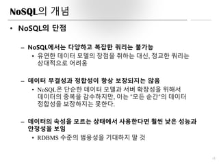 NoSQL의 개념
• NoSQL의 단점
– NoSQL에서는 다양하고 복잡한 쿼리는 불가능
• 유연한 데이터 모델의 장점을 취하는 대신, 정교한 쿼리는
상대적으로 어려움
– 데이터 무결성과 정합성이 항상 보장되지는 않음
• NoSQL은 단순한 데이터 모델과 서버 확장성을 위해서
데이터의 중복을 감수하지만, 이는 “모든 순간”의 데이터
정합성을 보장하지는 못한다.
– 데이터의 속성을 모르는 상태에서 사용한다면 훨씬 낮은 성능과
안정성을 보임
• RDBMS 수준의 범용성을 기대하지 말 것
15
 