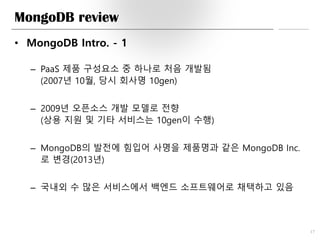 MongoDB review
• MongoDB Intro. - 1
– PaaS 제품 구성요소 중 하나로 처음 개발됨
(2007년 10월, 당시 회사명 10gen)
– 2009년 오픈소스 개발 모델로 전향
(상용 지원 및 기타 서비스는 10gen이 수행)
– MongoDB의 발전에 힘입어 사명을 제품명과 같은 MongoDB Inc.
로 변경(2013년)
– 국내외 수 많은 서비스에서 백엔드 소프트웨어로 채택하고 있음
17
 