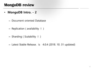 MongoDB review
• MongoDB Intro. - 2
– Document oriented Database
– Replication ( availability ↑ )
– Sharding ( Scalability ↑ )
– Latest Stable Release. is 4.0.4 (2018. 10. 31 updated)
18
 