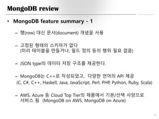 MongoDB review
• MongoDB feature summary - 1
– 행(row) 대신 문서(document) 개념을 사용
– 고정된 형태의 스키마가 없다
(미리 테이블을 만들거나, 필드 정의 등의 행위 필요 없음)
– JSON type의 데이터 저장 구조를 제공한다.
– MongoDB는 C++로 작성되었고, 다양한 언어의 API 제공
(C, C#, C++, Haskell, Java, JavaScript, Perl, PHP, Python, Ruby, Scala)
– AWS, Azure 등 Cloud Top Tier의 제품에서 기본/선택 사양으로
서비스 됨 (MongoDB on AWS, MongoDB on Azure)
20
 