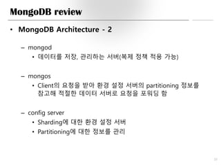 MongoDB review
• MongoDB Architecture - 2
– mongod
• 데이터를 저장, 관리하는 서버(복제 정책 적용 가능)
– mongos
• Client의 요청을 받아 환경 설정 서버의 partitioning 정보를
참고해 적절한 데이터 서버로 요청을 포워딩 함
– config server
• Sharding에 대한 환경 설정 서버
• Partitioning에 대한 정보를 관리
23
 