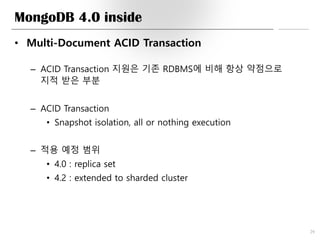 MongoDB 4.0 inside
• Multi-Document ACID Transaction
– ACID Transaction 지원은 기존 RDBMS에 비해 항상 약점으로
지적 받은 부분
– ACID Transaction
• Snapshot isolation, all or nothing execution
– 적용 예정 범위
• 4.0 : replica set
• 4.2 : extended to sharded cluster
29
 