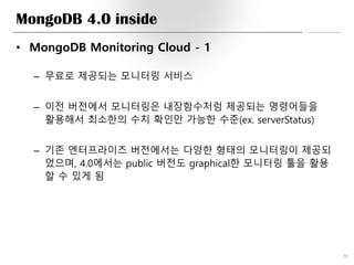 MongoDB 4.0 inside
• MongoDB Monitoring Cloud - 1
– 무료로 제공되는 모니터링 서비스
– 이전 버전에서 모니터링은 내장함수처럼 제공되는 명령어들을
활용해서 최소한의 수치 확인만 가능한 수준(ex. serverStatus)
– 기존 엔터프라이즈 버전에서는 다양한 형태의 모니터링이 제공되
었으며, 4.0에서는 public 버전도 graphical한 모니터링 툴을 활용
할 수 있게 됨
30
 
