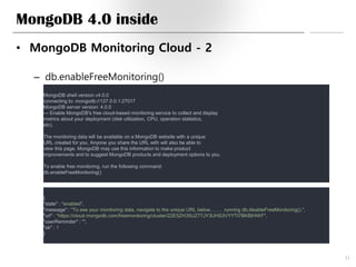 MongoDB 4.0 inside
• MongoDB Monitoring Cloud - 2
– db.enableFreeMonitoring()
31
MongoDB shell version v4.0.0
connecting to: mongodb://127.0.0.1:27017
MongoDB server version: 4.0.0
--- Enable MongoDB's free cloud-based monitoring service to collect and display
metrics about your deployment (disk utilization, CPU, operation statistics,
etc).
The monitoring data will be available on a MongoDB website with a unique
URL created for you. Anyone you share the URL with will also be able to
view this page. MongoDB may use this information to make product
improvements and to suggest MongoDB products and deployment options to you.
To enable free monitoring, run the following command:
db.enableFreeMonitoring()
{
"state" : "enabled",
"message" : "To see your monitoring data, navigate to the unique URL below.….… running db.disableFreeMonitoring().",
"url" : "https://cloud.mongodb.com/freemonitoring/cluster/22E5ZH35UZ77JY3UHS3VYYTI7BKBIHWF",
"userReminder" : "",
"ok" : 1
}
 