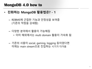 MongoDB 4.0 how to
• 진화하는 MongoDB 활용법은? - 1
– RDBMS에 근접한 기능과 안정성을 보여줌
(기존의 약점을 상쇄함)
– 다양한 분야에서 활용이 가능해짐
• 이미 해외에서는 multi domain 활용이 가속화 됨
– 기존의 사용이 social, gaming, logging 등이었다면
이제는 main stream으로 진입하는 시기가 다가옴
36
 
