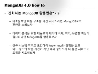MongoDB 4.0 how to
• 진화하는 MongoDB 활용법은? - 2
– 비효율적인 비용 구조를 가진 서비스라면 MongoDB로의
전환을 노려보자
– 데이터 분석을 위한 대규모의 데이터 적재, 처리, 유연한 확장이
필요하다면 MongoDB를 활용해보자
– 신규 시스템 위주로 도입하여 know-how와 경험을 쌓고
어느 정도의 학습 기간이 지난 후에 중요도가 더 높은 서비스도
도입을 시도해보자
37
 