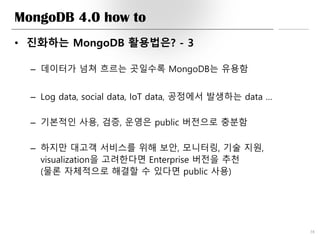 MongoDB 4.0 how to
• 진화하는 MongoDB 활용법은? - 3
– 데이터가 넘쳐 흐르는 곳일수록 MongoDB는 유용함
– Log data, social data, IoT data, 공정에서 발생하는 data …
– 기본적인 사용, 검증, 운영은 public 버전으로 충분함
– 하지만 대고객 서비스를 위해 보안, 모니터링, 기술 지원,
visualization을 고려한다면 Enterprise 버전을 추천
(물론 자체적으로 해결할 수 있다면 public 사용)
38
 
