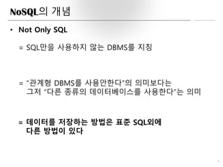 NoSQL의 개념
4
• Not Only SQL
= SQL만을 사용하지 않는 DBMS를 지칭
= “관계형 DBMS를 사용안한다”의 의미보다는
그저 “다른 종류의 데이터베이스를 사용한다”는 의미
= 데이터를 저장하는 방법은 표준 SQL외에
다른 방법이 있다
 