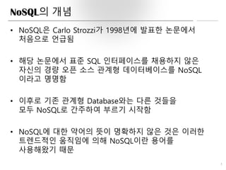 NoSQL의 개념
• NoSQL은 Carlo Strozzi가 1998년에 발표한 논문에서
처음으로 언급됨
• 해당 논문에서 표준 SQL 인터페이스를 채용하지 않은
자신의 경량 오픈 소스 관계형 데이터베이스를 NoSQL
이라고 명명함
• 이후로 기존 관계형 Database와는 다른 것들을
모두 NoSQL로 간주하여 부르기 시작함
• NoSQL에 대한 약어의 뜻이 명확하지 않은 것은 이러한
트렌드적인 움직임에 의해 NoSQL이란 용어를
사용해왔기 때문
5
 