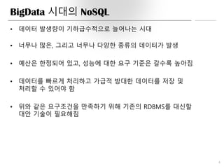 BigData 시대의 NoSQL
8
• 데이터 발생량이 기하급수적으로 늘어나는 시대
• 너무나 많은, 그리고 너무나 다양한 종류의 데이터가 발생
• 예산은 한정되어 있고, 성능에 대한 요구 기준은 갈수록 높아짐
• 데이터를 빠르게 처리하고 가급적 방대한 데이터를 저장 및
처리할 수 있어야 함
• 위와 같은 요구조건을 만족하기 위해 기존의 RDBMS를 대신할
대안 기술이 필요해짐
 