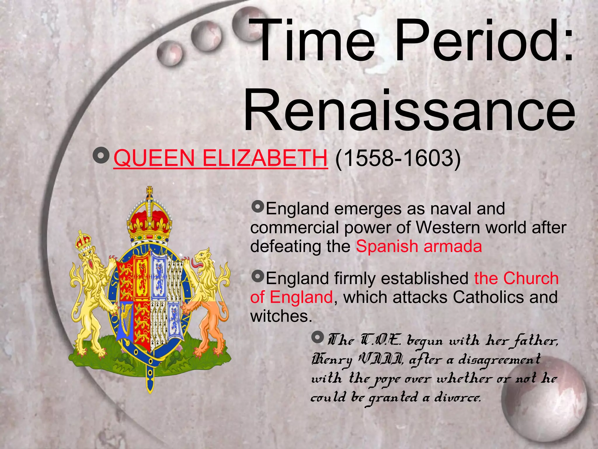 Time Period:
Renaissance
QUEEN ELIZABETH (1558-1603)
England emerges as naval and
commercial power of Western world after
defeating the Spanish armada
England firmly established the Church
of England, which attacks Catholics and
witches.
The C.O.E. begun with her father,
Henry VIII, after a disagreement
with the pope over whether or not he
could be granted a divorce.
 