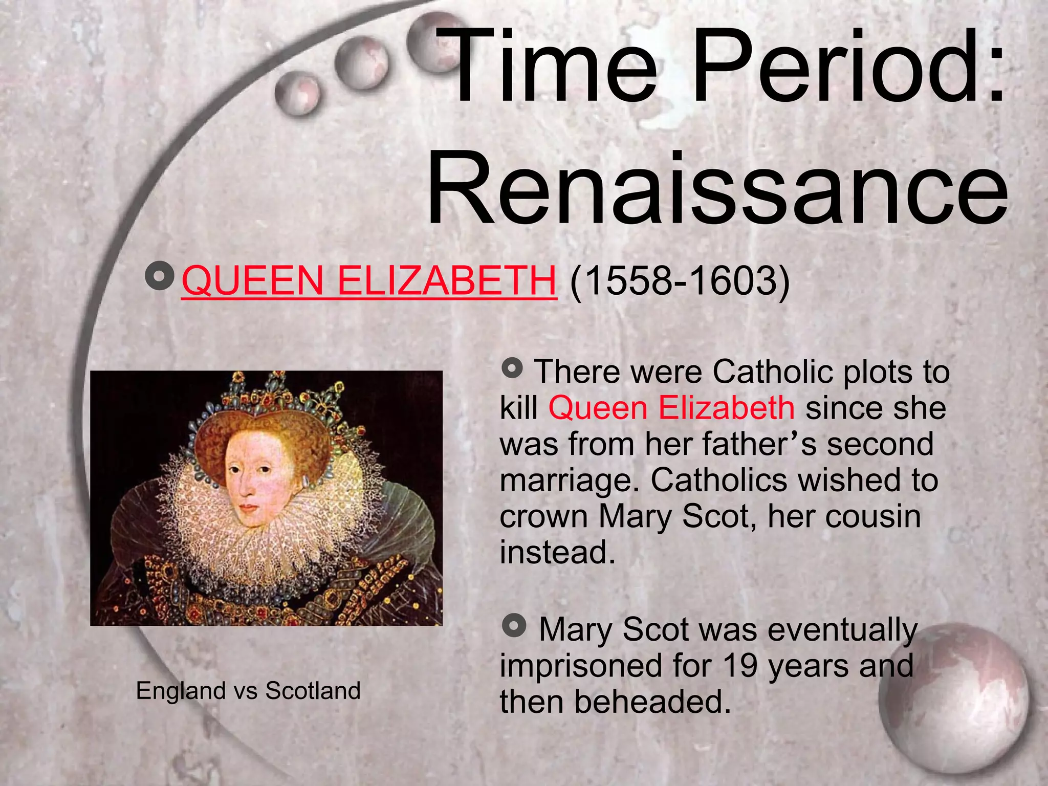 Time Period:
Renaissance
QUEEN ELIZABETH (1558-1603)
 There were Catholic plots to
kill Queen Elizabeth since she
was from her father’s second
marriage. Catholics wished to
crown Mary Scot, her cousin
instead.
 Mary Scot was eventually
imprisoned for 19 years and
then beheaded.England vs Scotland
 