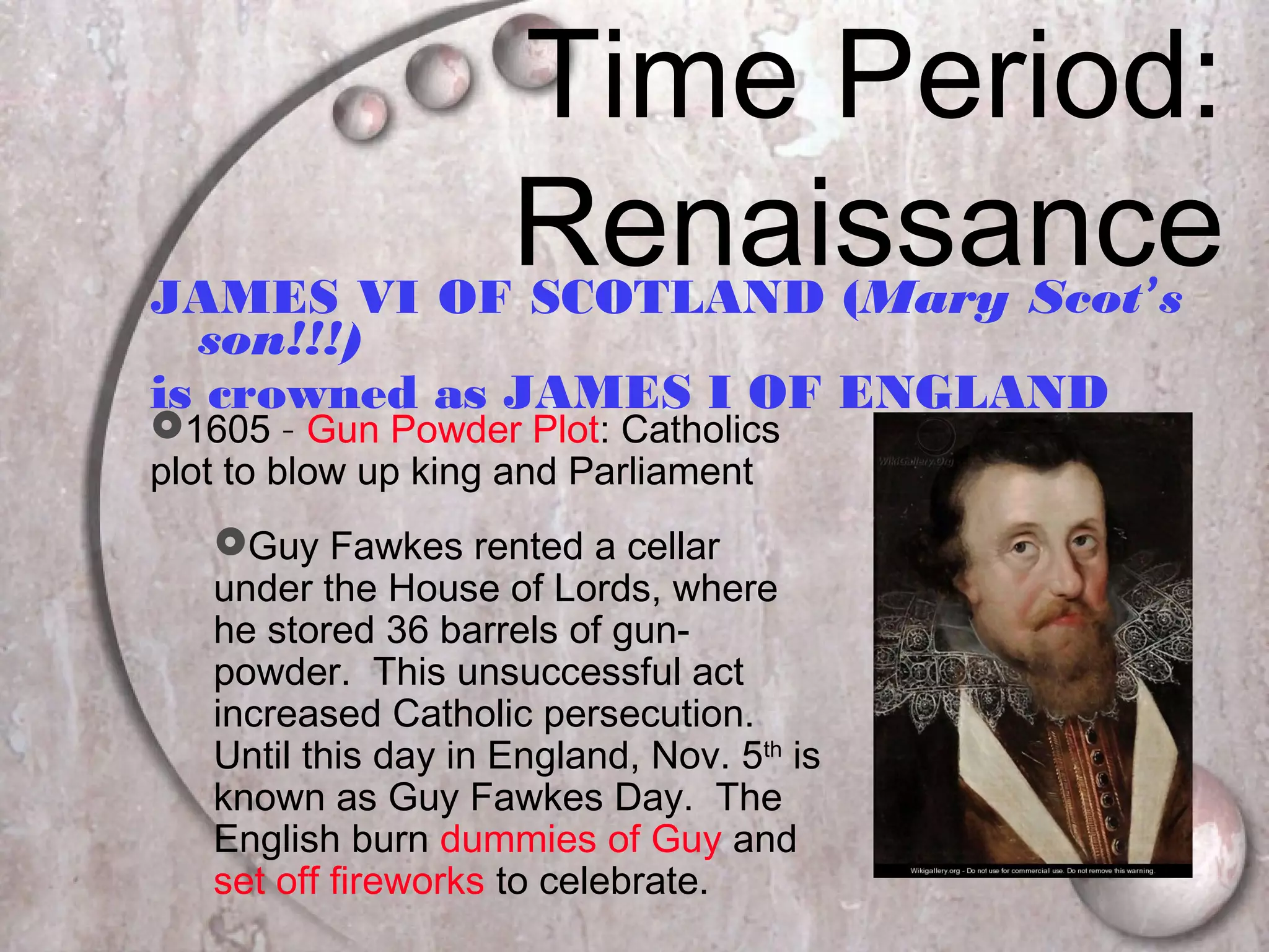 Time Period:
RenaissanceJAMES VI OF SCOTLAND (Mary Scot’s
son!!!)
is crowned as JAMES I OF ENGLAND
1605 – Gun Powder Plot: Catholics
plot to blow up king and Parliament
Guy Fawkes rented a cellar
under the House of Lords, where
he stored 36 barrels of gun-
powder. This unsuccessful act
increased Catholic persecution.
Until this day in England, Nov. 5th
is
known as Guy Fawkes Day. The
English burn dummies of Guy and
set off fireworks to celebrate.
 