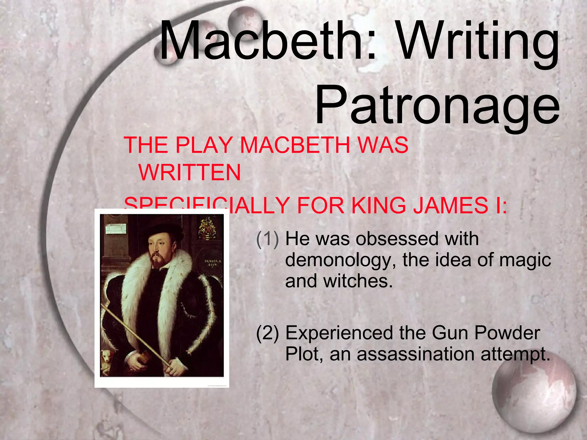Macbeth: Writing
Patronage
THE PLAY MACBETH WAS
WRITTEN
SPECIFICIALLY FOR KING JAMES I:
(1) He was obsessed with
demonology, the idea of magic
and witches.
(2) Experienced the Gun Powder
Plot, an assassination attempt.
 