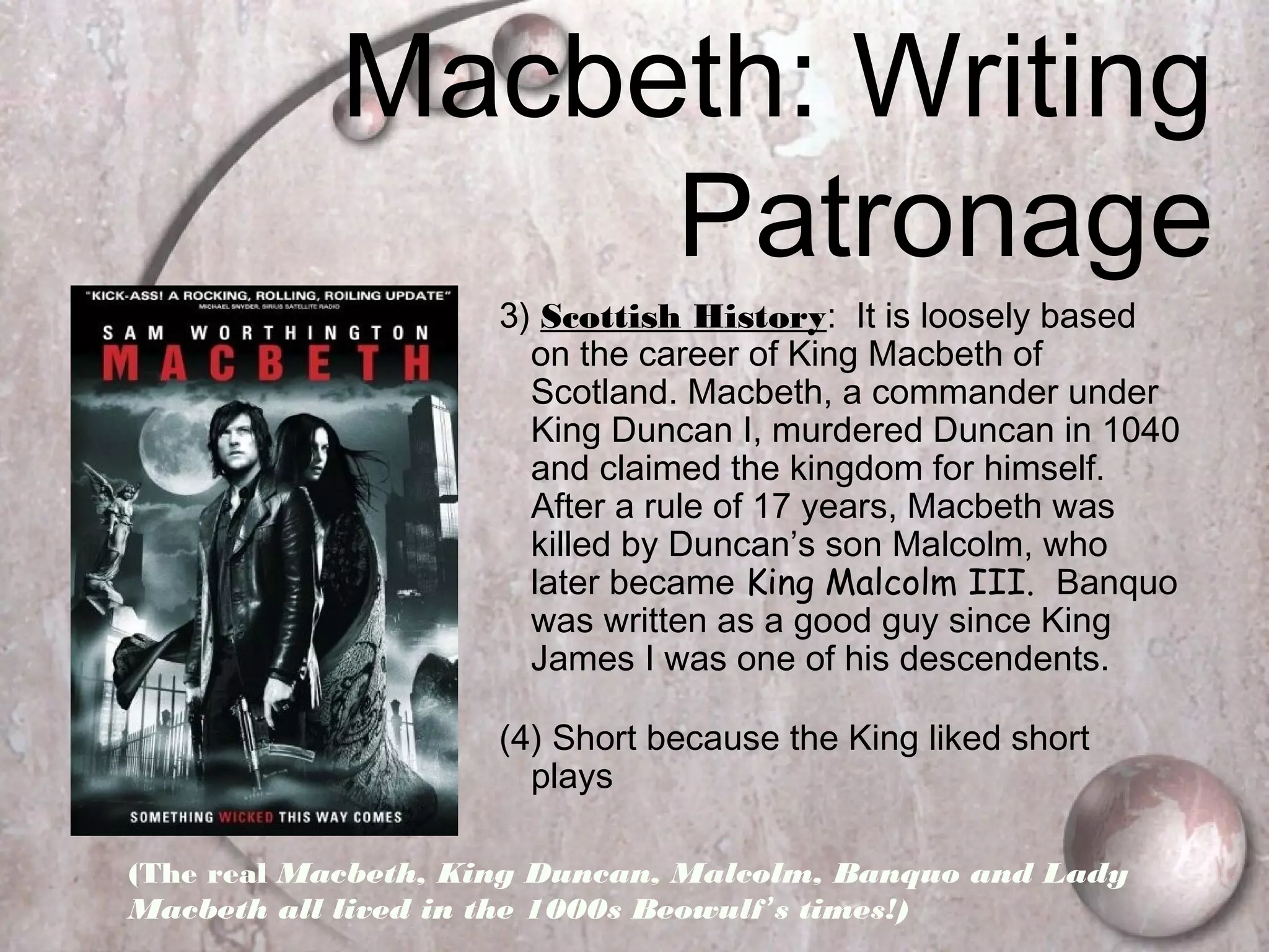 Macbeth: Writing
Patronage
3) Scottish History: It is loosely based
on the career of King Macbeth of
Scotland. Macbeth, a commander under
King Duncan I, murdered Duncan in 1040
and claimed the kingdom for himself.
After a rule of 17 years, Macbeth was
killed by Duncan’s son Malcolm, who
later became King Malcolm III. Banquo
was written as a good guy since King
James I was one of his descendents.
(4) Short because the King liked short
plays
(The real Macbeth, King Duncan, Malcolm, Banquo and Lady
Macbeth all lived in the 1000s Beowulf’s times!)
 