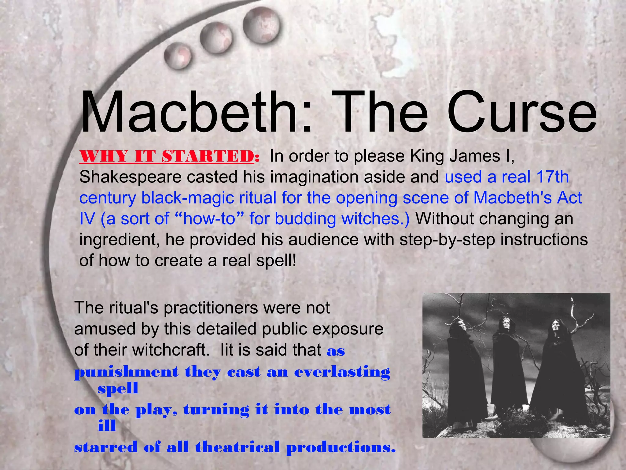 Macbeth: The Curse
The ritual's practitioners were not
amused by this detailed public exposure
of their witchcraft. Iit is said that as
punishment they cast an everlasting
spell
on the play, turning it into the most
ill
starred of all theatrical productions.
WHY IT STARTED: In order to please King James I,
Shakespeare casted his imagination aside and used a real 17th
century black-magic ritual for the opening scene of Macbeth's Act
IV (a sort of “how-to” for budding witches.) Without changing an
ingredient, he provided his audience with step-by-step instructions
of how to create a real spell!
 