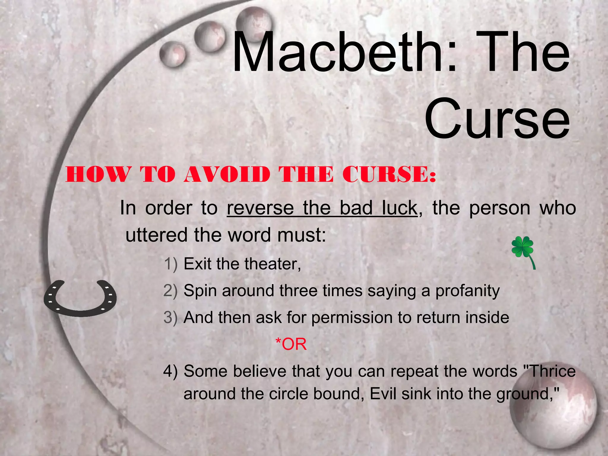 HOW TO AVOID THE CURSE:
In order to reverse the bad luck, the person who
uttered the word must:
1) Exit the theater,
2) Spin around three times saying a profanity
3) And then ask for permission to return inside
*OR
4) Some believe that you can repeat the words "Thrice
around the circle bound, Evil sink into the ground,"
Macbeth: The
Curse
 