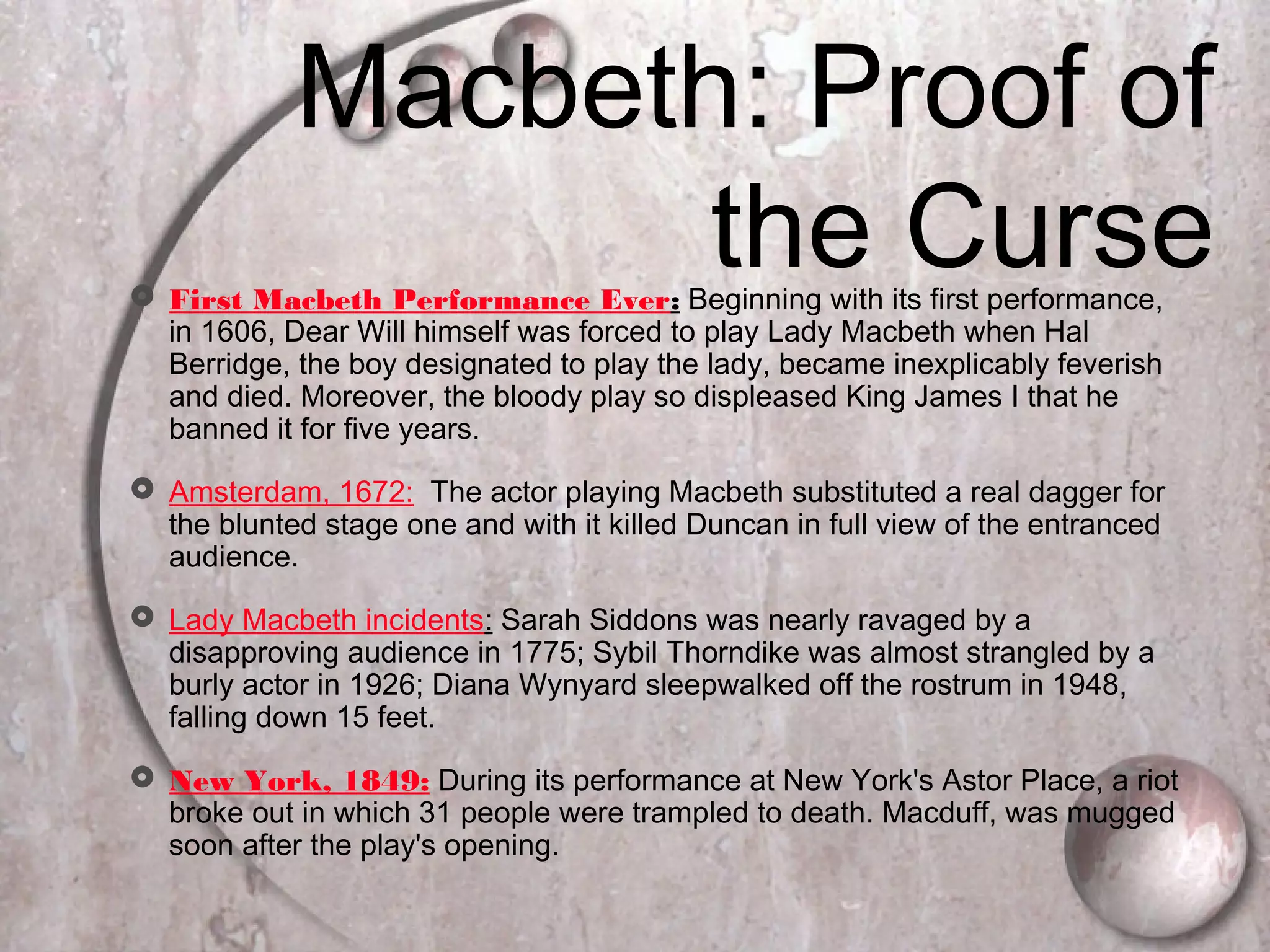  First Macbeth Performance Ever: Beginning with its first performance,
in 1606, Dear Will himself was forced to play Lady Macbeth when Hal
Berridge, the boy designated to play the lady, became inexplicably feverish
and died. Moreover, the bloody play so displeased King James I that he
banned it for five years.
 Amsterdam, 1672: The actor playing Macbeth substituted a real dagger for
the blunted stage one and with it killed Duncan in full view of the entranced
audience.
 Lady Macbeth incidents: Sarah Siddons was nearly ravaged by a
disapproving audience in 1775; Sybil Thorndike was almost strangled by a
burly actor in 1926; Diana Wynyard sleepwalked off the rostrum in 1948,
falling down 15 feet.
 New York, 1849: During its performance at New York's Astor Place, a riot
broke out in which 31 people were trampled to death. Macduff, was mugged
soon after the play's opening.
Macbeth: Proof of
the Curse
 