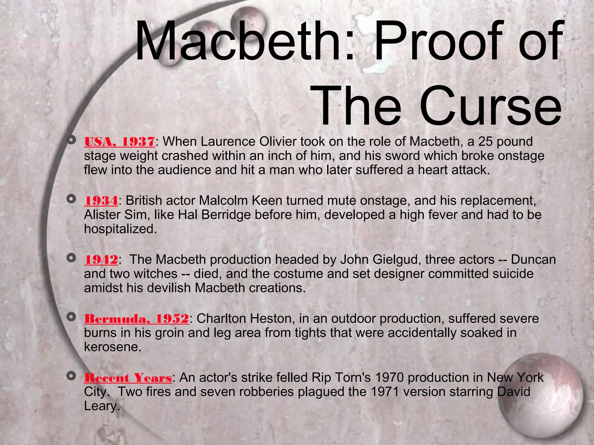  USA, 1937: When Laurence Olivier took on the role of Macbeth, a 25 pound
stage weight crashed within an inch of him, and his sword which broke onstage
flew into the audience and hit a man who later suffered a heart attack.
 1934: British actor Malcolm Keen turned mute onstage, and his replacement,
Alister Sim, like Hal Berridge before him, developed a high fever and had to be
hospitalized.
 1942: The Macbeth production headed by John Gielgud, three actors -- Duncan
and two witches -- died, and the costume and set designer committed suicide
amidst his devilish Macbeth creations.
 Bermuda, 1952: Charlton Heston, in an outdoor production, suffered severe
burns in his groin and leg area from tights that were accidentally soaked in
kerosene.
 Recent Years: An actor's strike felled Rip Torn's 1970 production in New York
City. Two fires and seven robberies plagued the 1971 version starring David
Leary.
Macbeth: Proof of
The Curse
 