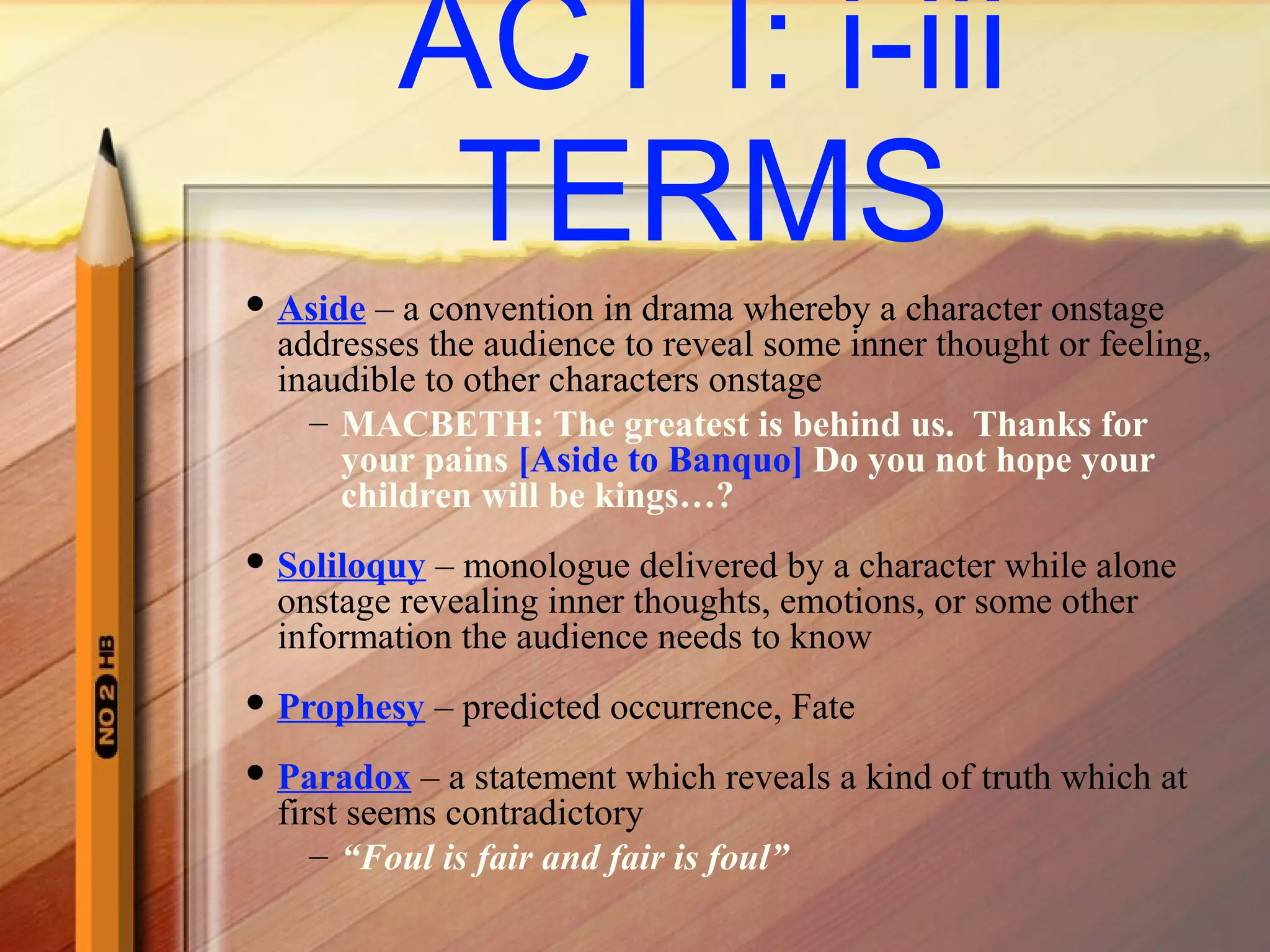 ACT I: i-iii
TERMS
 Aside – a convention in drama whereby a character onstage
addresses the audience to reveal some inner thought or feeling,
inaudible to other characters onstage
– MACBETH: The greatest is behind us. Thanks for
your pains [Aside to Banquo] Do you not hope your
children will be kings…?
 Soliloquy – monologue delivered by a character while alone
onstage revealing inner thoughts, emotions, or some other
information the audience needs to know
 Prophesy – predicted occurrence, Fate
 Paradox – a statement which reveals a kind of truth which at
first seems contradictory
– “Foul is fair and fair is foul”
 