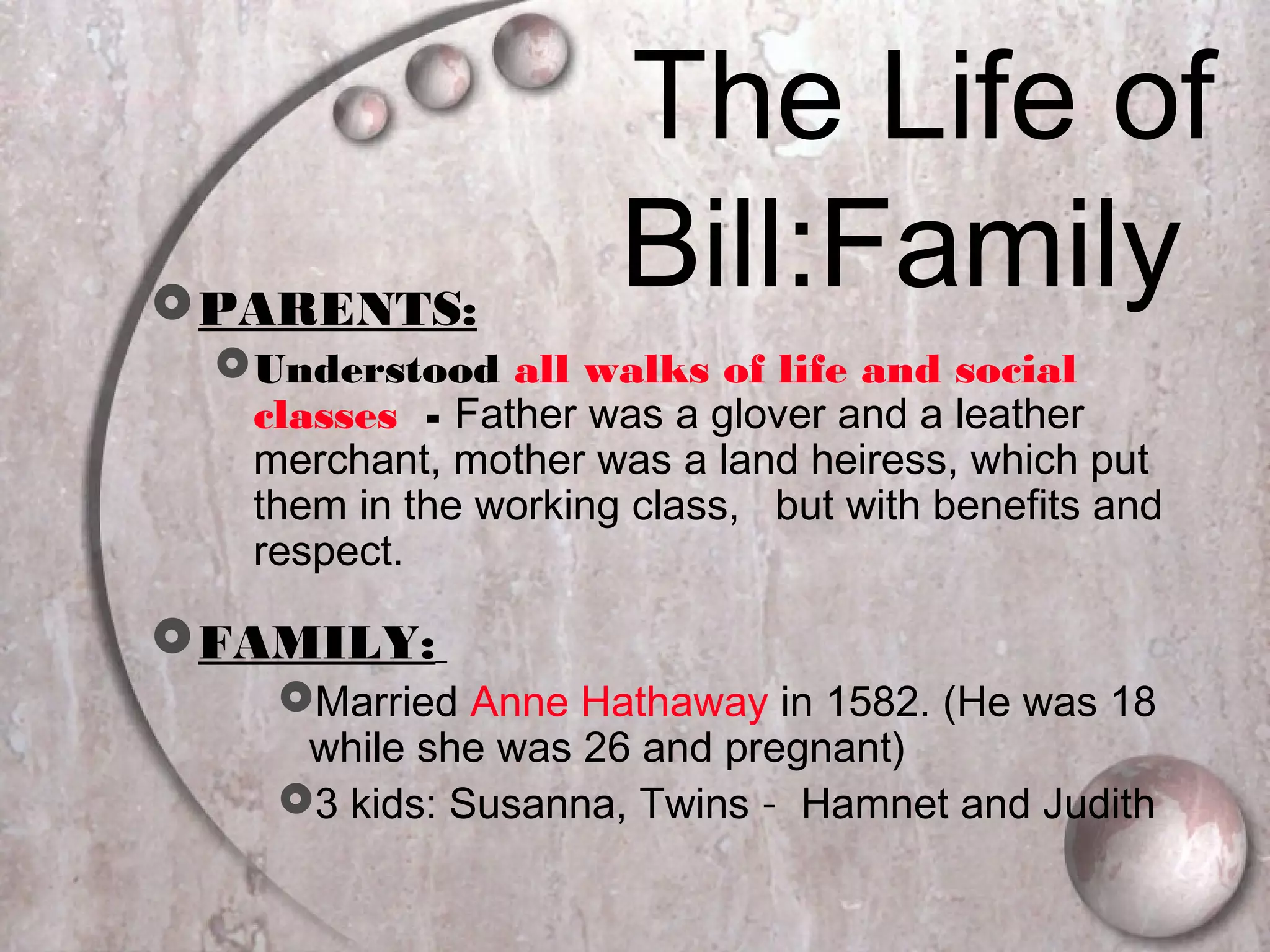 The Life of
Bill:FamilyPARENTS:
Understood all walks of life and social
classes - Father was a glover and a leather
merchant, mother was a land heiress, which put
them in the working class, but with benefits and
respect.
FAMILY:
Married Anne Hathaway in 1582. (He was 18
while she was 26 and pregnant)
3 kids: Susanna, Twins – Hamnet and Judith
 
