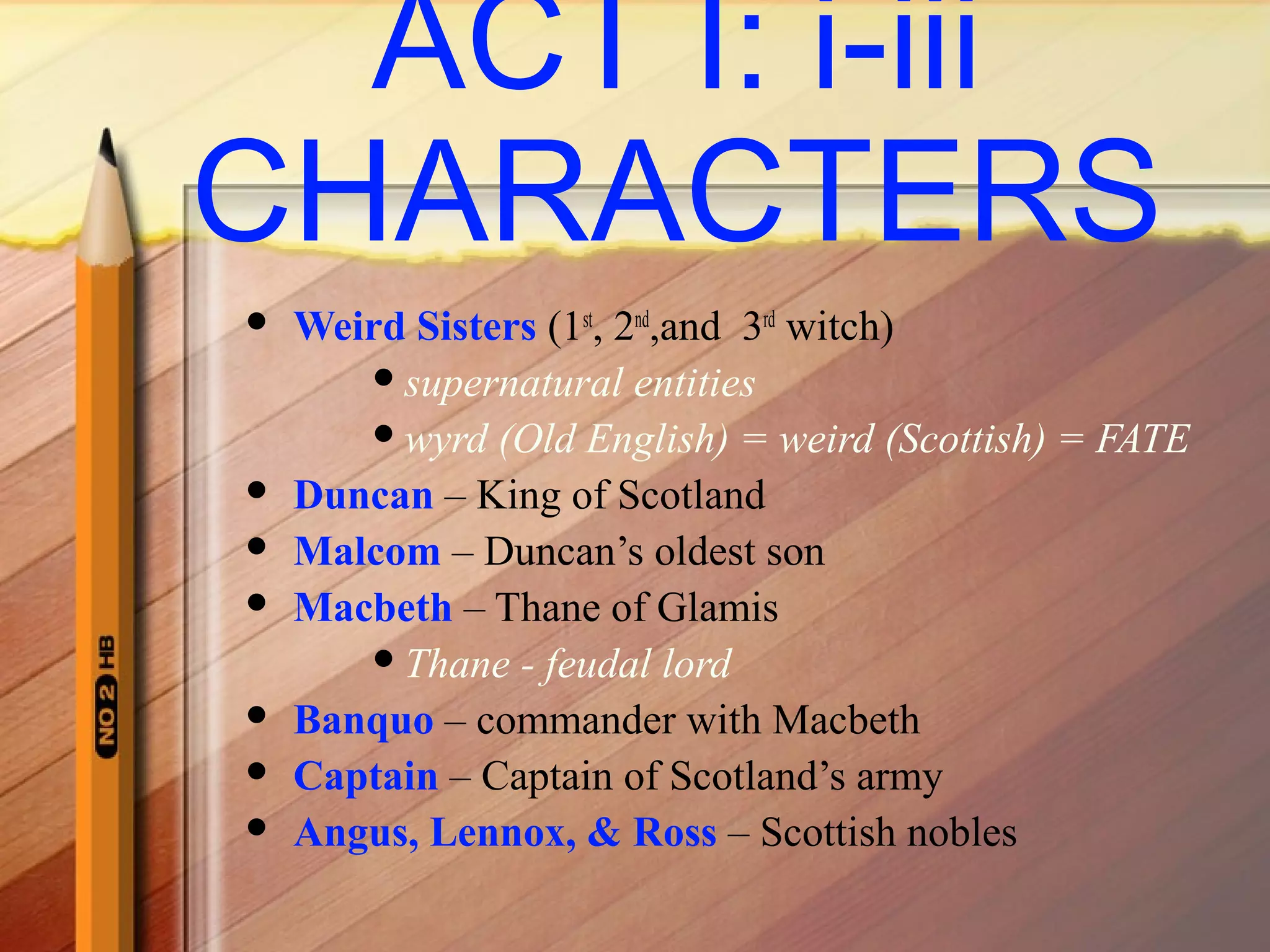 ACT I: i-iii
CHARACTERS
 Weird Sisters (1st
, 2nd
,and 3rd
witch)
supernatural entities
wyrd (Old English) = weird (Scottish) = FATE
 Duncan – King of Scotland
 Malcom – Duncan’s oldest son
 Macbeth – Thane of Glamis
Thane - feudal lord
 Banquo – commander with Macbeth
 Captain – Captain of Scotland’s army
 Angus, Lennox, & Ross – Scottish nobles
 
