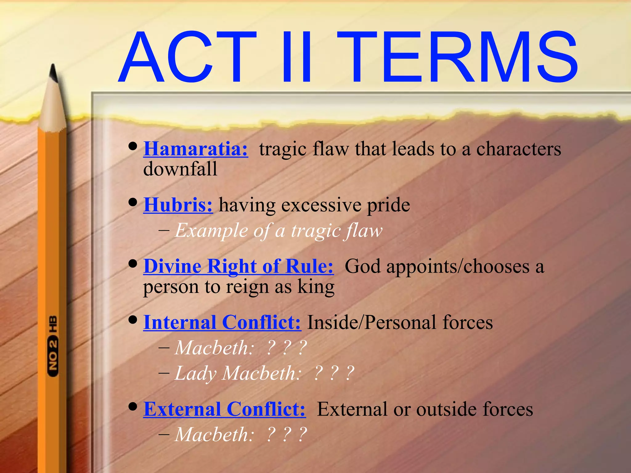 ACT II TERMS
Hamaratia: tragic flaw that leads to a characters
downfall
Hubris: having excessive pride
– Example of a tragic flaw
Divine Right of Rule: God appoints/chooses a
person to reign as king
Internal Conflict: Inside/Personal forces
– Macbeth: ? ? ?
– Lady Macbeth: ? ? ?
External Conflict: External or outside forces
– Macbeth: ? ? ?
 