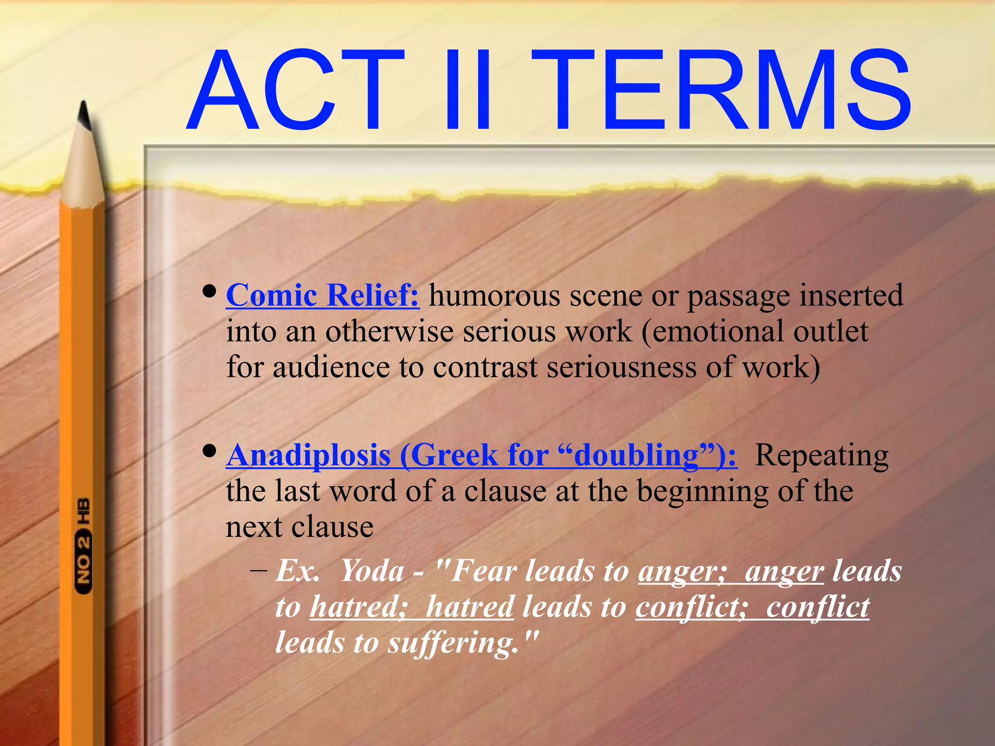 ACT II TERMS
Comic Relief: humorous scene or passage inserted
into an otherwise serious work (emotional outlet
for audience to contrast seriousness of work)
Anadiplosis (Greek for “doubling”): Repeating
the last word of a clause at the beginning of the
next clause
– Ex. Yoda - "Fear leads to anger; anger leads
to hatred; hatred leads to conflict; conflict
leads to suffering."
 