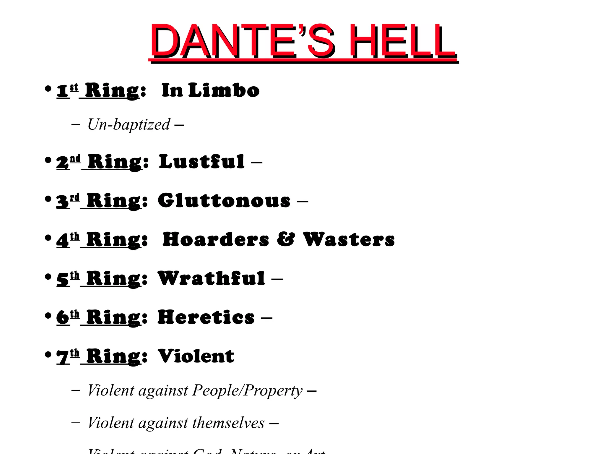 DANTE’S HELLDANTE’S HELL
•1st
Ring: In Limbo
– Un-baptized –
•2nd
Ring: Lustful –
•3rd
Ring: Gluttonous –
•4th
Ring: Hoarders & Wasters
•5th
Ring: Wrathful –
•6th
Ring: Heretics –
•7th
Ring: Violent
– Violent against People/Property –
– Violent against themselves –
 