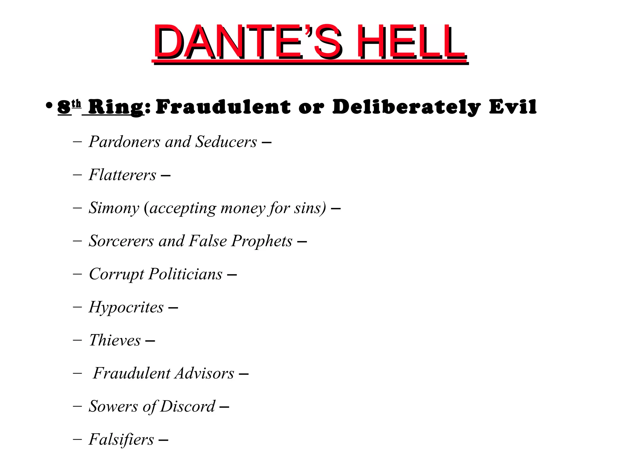 DANTE’S HELLDANTE’S HELL
•8th
Ring: Fraudulent or Deliberately Evil
– Pardoners and Seducers –
– Flatterers –
– Simony (accepting money for sins) –
– Sorcerers and False Prophets –
– Corrupt Politicians –
– Hypocrites –
– Thieves –
– Fraudulent Advisors –
– Sowers of Discord –
– Falsifiers –
 