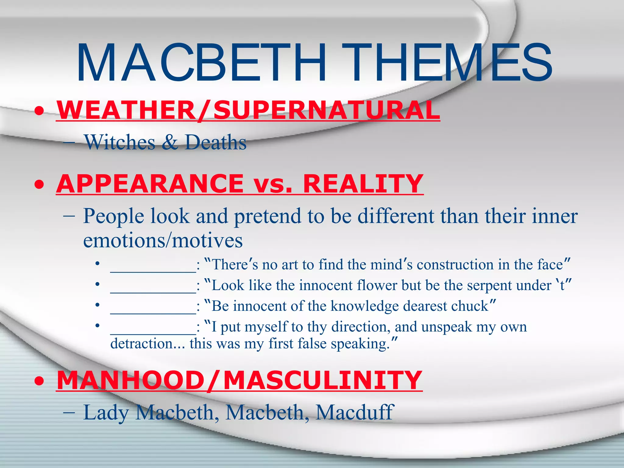 MACBETH THEMES
• WEATHER/SUPERNATURAL
– Witches & Deaths
• APPEARANCE vs. REALITY
– People look and pretend to be different than their inner
emotions/motives
• ___________: “There’s no art to find the mind’s construction in the face”
• ___________: “Look like the innocent flower but be the serpent under ‘t”
• ___________: “Be innocent of the knowledge dearest chuck”
• ___________: “I put myself to thy direction, and unspeak my own
detraction… this was my first false speaking.”
• MANHOOD/MASCULINITY
– Lady Macbeth, Macbeth, Macduff
 