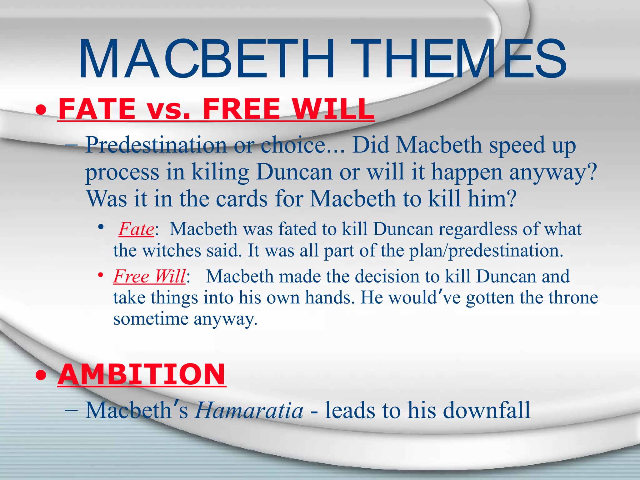 MACBETH THEMES
• FATE vs. FREE WILL
– Predestination or choice… Did Macbeth speed up
process in kiling Duncan or will it happen anyway?
Was it in the cards for Macbeth to kill him?
• Fate: Macbeth was fated to kill Duncan regardless of what
the witches said. It was all part of the plan/predestination.
• Free Will: Macbeth made the decision to kill Duncan and
take things into his own hands. He would’ve gotten the throne
sometime anyway.
• AMBITION
– Macbeth’s Hamaratia - leads to his downfall
 