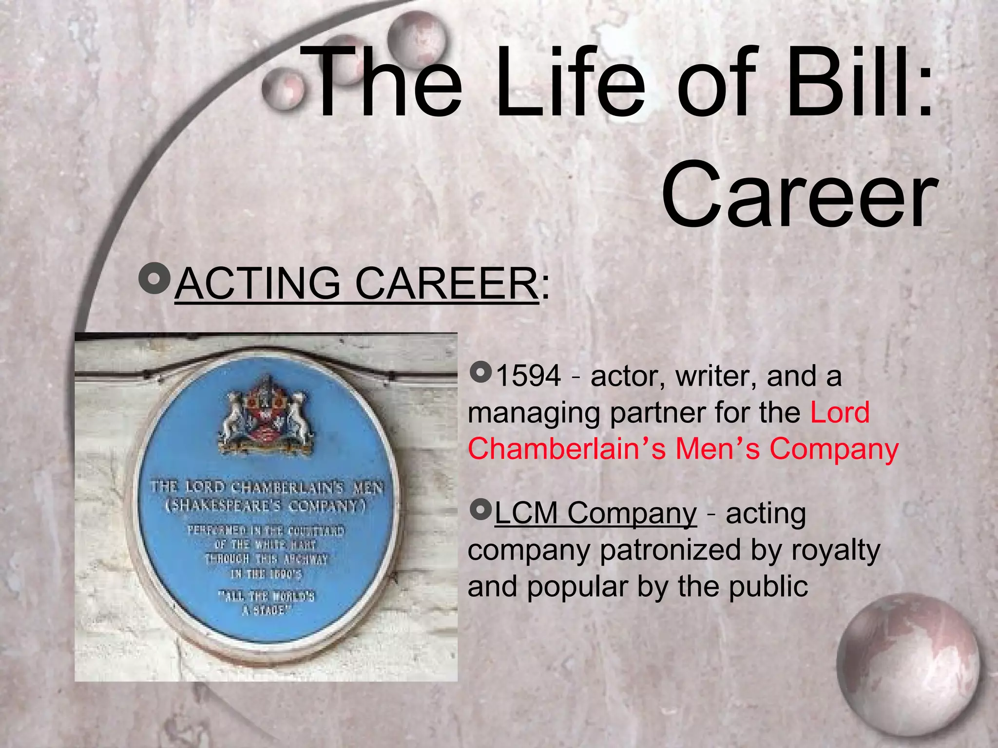 The Life of Bill:
Career
ACTING CAREER:
1594 – actor, writer, and a
managing partner for the Lord
Chamberlain’s Men’s Company
LCM Company – acting
company patronized by royalty
and popular by the public
 