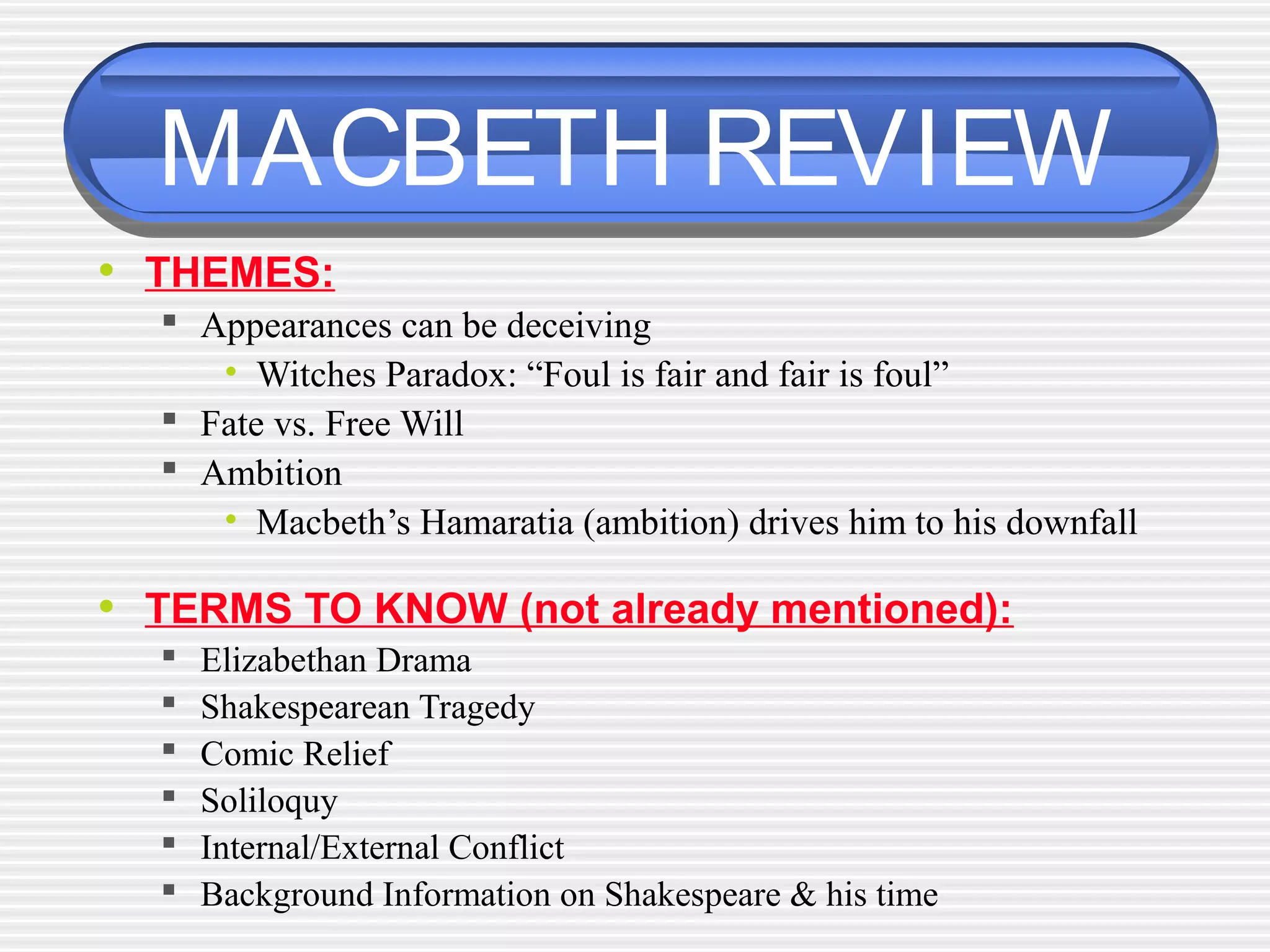 MACBETH REVIEW
• THEMES:
 Appearances can be deceiving
• Witches Paradox: “Foul is fair and fair is foul”
 Fate vs. Free Will
 Ambition
• Macbeth’s Hamaratia (ambition) drives him to his downfall
• TERMS TO KNOW (not already mentioned):
 Elizabethan Drama
 Shakespearean Tragedy
 Comic Relief
 Soliloquy
 Internal/External Conflict
 Background Information on Shakespeare & his time
 