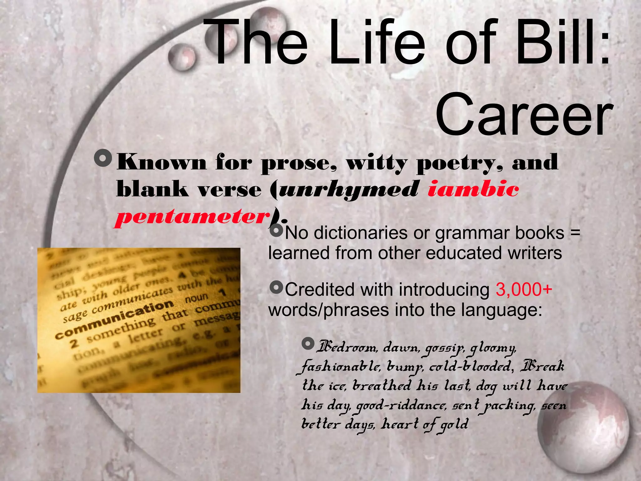 The Life of Bill:
Career
Known for prose, witty poetry, and
blank verse (unrhymed iambic
pentameter).
No dictionaries or grammar books =
learned from other educated writers
Credited with introducing 3,000+
words/phrases into the language:
Bedroom, dawn, gossip, gloomy,
fashionable, bump, cold-blooded, Break
the ice, breathed his last, dog will have
his day, good-riddance, sent packing, seen
better days, heart of gold
 