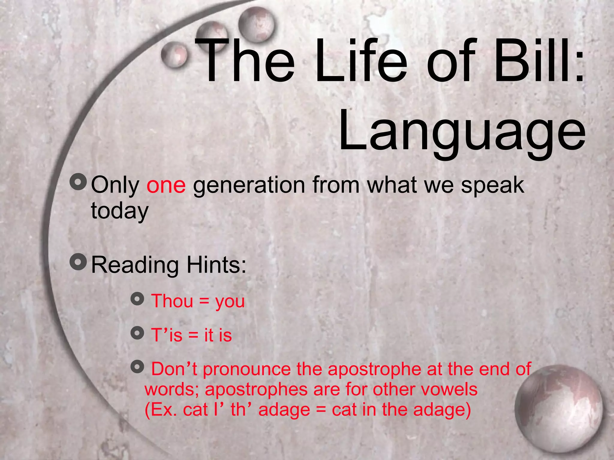 The Life of Bill:
Language
Only one generation from what we speak
today
Reading Hints:
 Thou = you
 T’is = it is
 Don’t pronounce the apostrophe at the end of
words; apostrophes are for other vowels
(Ex. cat I’ th’ adage = cat in the adage)
 
