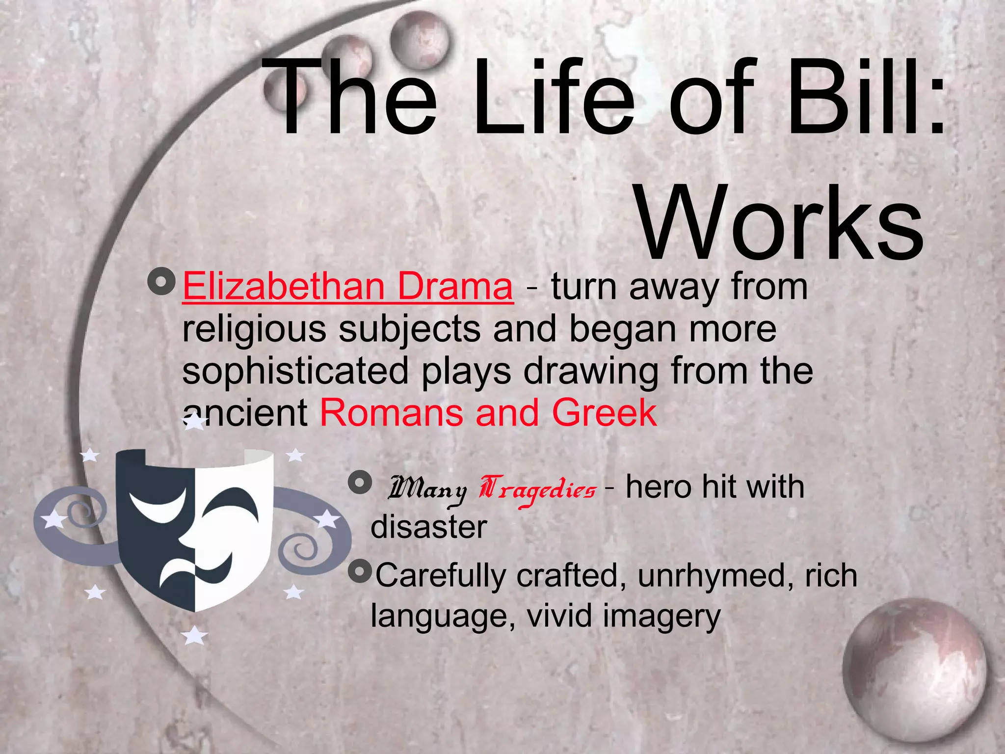 The Life of Bill:
WorksElizabethan Drama – turn away from
religious subjects and began more
sophisticated plays drawing from the
ancient Romans and Greek
 Many Tragedies – hero hit with
disaster
Carefully crafted, unrhymed, rich
language, vivid imagery
 