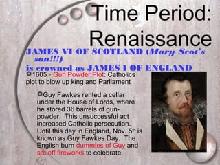 Time Period:
RenaissanceJAMES VI OF SCOTLAND (Mary Scot’s
son!!!)
is crowned as JAMES I OF ENGLAND
1605 – Gun Powder Plot: Catholics
plot to blow up king and Parliament
Guy Fawkes rented a cellar
under the House of Lords, where
he stored 36 barrels of gun-
powder. This unsuccessful act
increased Catholic persecution.
Until this day in England, Nov. 5th
is
known as Guy Fawkes Day. The
English burn dummies of Guy and
set off fireworks to celebrate.
 