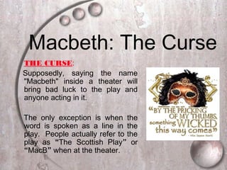 Macbeth: The Curse
THE CURSE:
Supposedly, saying the name
"Macbeth" inside a theater will
bring bad luck to the play and
anyone acting in it.
The only exception is when the
word is spoken as a line in the
play. People actually refer to the
play as “The Scottish Play” or
“MacB” when at the theater.
 