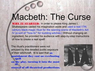 Macbeth: The Curse
The ritual's practitioners were not
amused by this detailed public exposure
of their witchcraft. Iit is said that as
punishment they cast an everlasting
spell
on the play, turning it into the most
ill
starred of all theatrical productions.
WHY IT STARTED: In order to please King James I,
Shakespeare casted his imagination aside and used a real 17th
century black-magic ritual for the opening scene of Macbeth's Act
IV (a sort of “how-to” for budding witches.) Without changing an
ingredient, he provided his audience with step-by-step instructions
of how to create a real spell!
 