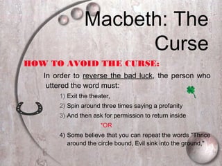 HOW TO AVOID THE CURSE:
In order to reverse the bad luck, the person who
uttered the word must:
1) Exit the theater,
2) Spin around three times saying a profanity
3) And then ask for permission to return inside
*OR
4) Some believe that you can repeat the words "Thrice
around the circle bound, Evil sink into the ground,"
Macbeth: The
Curse
 