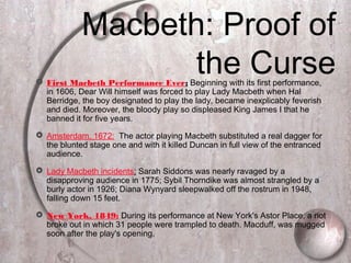  First Macbeth Performance Ever: Beginning with its first performance,
in 1606, Dear Will himself was forced to play Lady Macbeth when Hal
Berridge, the boy designated to play the lady, became inexplicably feverish
and died. Moreover, the bloody play so displeased King James I that he
banned it for five years.
 Amsterdam, 1672: The actor playing Macbeth substituted a real dagger for
the blunted stage one and with it killed Duncan in full view of the entranced
audience.
 Lady Macbeth incidents: Sarah Siddons was nearly ravaged by a
disapproving audience in 1775; Sybil Thorndike was almost strangled by a
burly actor in 1926; Diana Wynyard sleepwalked off the rostrum in 1948,
falling down 15 feet.
 New York, 1849: During its performance at New York's Astor Place, a riot
broke out in which 31 people were trampled to death. Macduff, was mugged
soon after the play's opening.
Macbeth: Proof of
the Curse
 