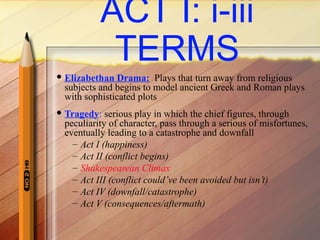 ACT I: i-iii
TERMS
 Elizabethan Drama: Plays that turn away from religious
subjects and begins to model ancient Greek and Roman plays
with sophisticated plots
 Tragedy: serious play in which the chief figures, through
peculiarity of character, pass through a serious of misfortunes,
eventually leading to a catastrophe and downfall
– Act I (happiness)
– Act II (conflict begins)
– Shakespearean Climax
– Act III (conflict could’ve been avoided but isn’t)
– Act IV (downfall/catastrophe)
– Act V (consequences/aftermath)
 