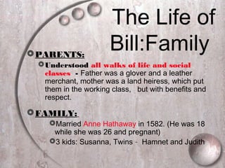 The Life of
Bill:FamilyPARENTS:
Understood all walks of life and social
classes - Father was a glover and a leather
merchant, mother was a land heiress, which put
them in the working class, but with benefits and
respect.
FAMILY:
Married Anne Hathaway in 1582. (He was 18
while she was 26 and pregnant)
3 kids: Susanna, Twins – Hamnet and Judith
 