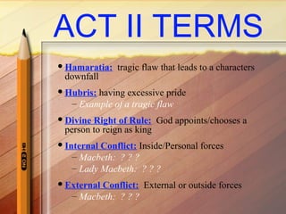 ACT II TERMS
Hamaratia: tragic flaw that leads to a characters
downfall
Hubris: having excessive pride
– Example of a tragic flaw
Divine Right of Rule: God appoints/chooses a
person to reign as king
Internal Conflict: Inside/Personal forces
– Macbeth: ? ? ?
– Lady Macbeth: ? ? ?
External Conflict: External or outside forces
– Macbeth: ? ? ?
 